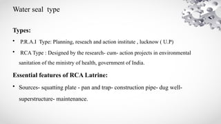 Water seal type
Types:
• P.R.A.I Type: Planning, reseach and action institute , lucknow ( U.P)
• RCA Type : Designed by the research- cum- action projects in environmental
sanitation of the ministry of health, government of India.
Essential features of RCA Latrine:
• Sources- squatting plate - pan and trap- construction pipe- dug well-
superstructure- maintenance.
 