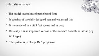 Sulab shauchalaya
• The model inventions of patne based firm
• It consists of specially designed pan and water seal trap
• It is connected to a pit 3 feet square and as deep
• Basically it is an improved version of the standard hand flush latrine ( eg
RCA type)
• The system is to charge Rs 5 per person
 