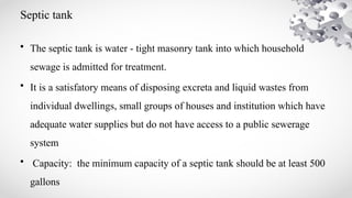 Septic tank
• The septic tank is water - tight masonry tank into which household
sewage is admitted for treatment.
• It is a satisfatory means of disposing excreta and liquid wastes from
individual dwellings, small groups of houses and institution which have
adequate water supplies but do not have access to a public sewerage
system
• Capacity: the minimum capacity of a septic tank should be at least 500
gallons
 