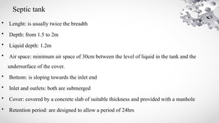 Septic tank
• Lenght: is usually twice the breadth
• Depth: from 1.5 to 2m
• Liquid depth: 1.2m
• Air space: minimum air space of 30cm between the level of liquid in the tank and the
undersurface of the cover.
• Bottom: is sloping towards the inlet end
• Inlet and outlets: both are submerged
• Cover: covered by a concrete slab of suitable thickness and provided with a manhole
• Retention period: are designed to allow a period of 24hrs
 