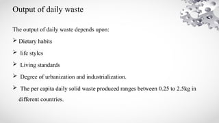 Output of daily waste
The output of daily waste depends upon:
 Dietary habits
 life styles
 Living standards
 Degree of urbanization and industrialization.
 The per capita daily solid waste produced ranges between 0.25 to 2.5kg in
different countries.
 