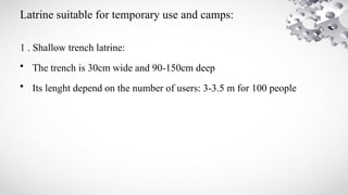 Latrine suitable for temporary use and camps:
1 . Shallow trench latrine:
• The trench is 30cm wide and 90-150cm deep
• Its lenght depend on the number of users: 3-3.5 m for 100 people
 
