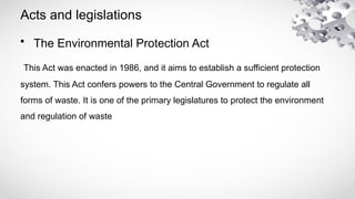 Acts and legislations
• The Environmental Protection Act
This Act was enacted in 1986, and it aims to establish a sufficient protection
system. This Act confers powers to the Central Government to regulate all
forms of waste. It is one of the primary legislatures to protect the environment
and regulation of waste
 