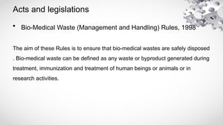 Acts and legislations
• Bio-Medical Waste (Management and Handling) Rules, 1998
The aim of these Rules is to ensure that bio-medical wastes are safely disposed
. Bio-medical waste can be defined as any waste or byproduct generated during
treatment, immunization and treatment of human beings or animals or in
research activities.
 