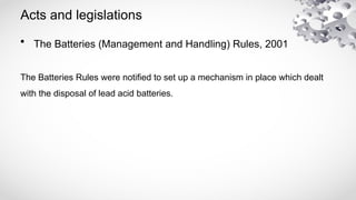 Acts and legislations
• The Batteries (Management and Handling) Rules, 2001
The Batteries Rules were notified to set up a mechanism in place which dealt
with the disposal of lead acid batteries.
 