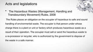 Acts and legislations
• The Hazardous Wastes (Management, Handling and
Transboundary Movement) Rules, 2008
The Rules places an obligation on the occupier of hazardous to safe and sound
handling of environmental waste. The occupier is that person under whose
charge there is a plant or unit or factory which produces hazardous waste as a
result of their operation. The occupier must sell or send the hazardous waste to
a re-processor or recycler, who is authorized by the government to dispose of
the waste in a safe manner.
 