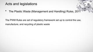Acts and legislations
• The Plastic Waste (Management and Handling) Rules, 2011
The PWM Rules are set of regulatory framework set up to control the use,
manufacture, and recycling of plastic waste
 