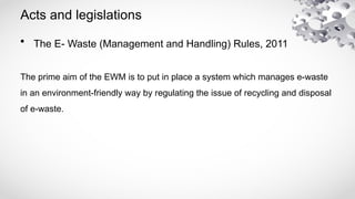 Acts and legislations
• The E- Waste (Management and Handling) Rules, 2011
The prime aim of the EWM is to put in place a system which manages e-waste
in an environment-friendly way by regulating the issue of recycling and disposal
of e-waste.
 