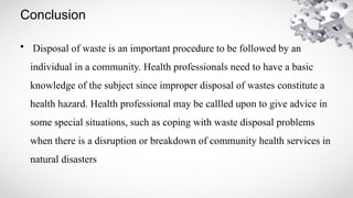 Conclusion
• Disposal of waste is an important procedure to be followed by an
individual in a community. Health professionals need to have a basic
knowledge of the subject since improper disposal of wastes constitute a
health hazard. Health professional may be callled upon to give advice in
some special situations, such as coping with waste disposal problems
when there is a disruption or breakdown of community health services in
natural disasters
 