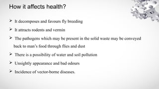 How it affects health?
 It decomposes and favours fly breeding
 It attracts rodents and vermin
 The pathogens which may be present in the solid waste may be conveyed
back to man’s food through flies and dust
 There is a possibility of water and soil pollution
 Unsightly appearance and bad odours
 Incidence of vector-borne diseases.
 