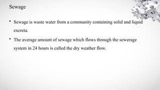 Sewage
• Sewage is waste water from a community containing solid and liquid
excreta.
• The average amount of sewage which flows through the sewerage
system in 24 hours is called the dry weather flow.
 