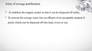 Aims of sewage purification
• To stabilize the oragnic matter so that it can be disposed off safely.
• To convert the sewage water into an effluent of an acceptable stadard of
purity which can be disposed off into land, rivers or sea.
 