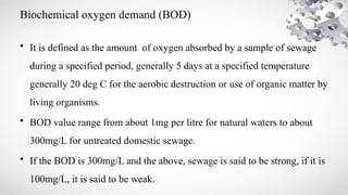 Biochemical oxygen demand (BOD)
• It is defined as the amount of oxygen absorbed by a sample of sewage
during a specified period, generally 5 days at a specified temperature
generally 20 deg C for the aerobic destruction or use of organic matter by
living organisms.
• BOD value range from about 1mg per litre for natural waters to about
300mg/L for untreated domestic sewage.
• If the BOD is 300mg/L and the above, sewage is said to be strong, if it is
100mg/L, it is said to be weak.
 