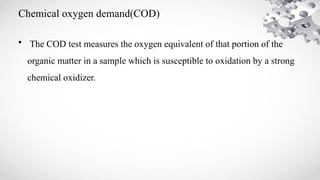 Chemical oxygen demand(COD)
• The COD test measures the oxygen equivalent of that portion of the
organic matter in a sample which is susceptible to oxidation by a strong
chemical oxidizer.
 