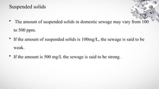 Suspended solids
• The amount of suspended solids in domestic sewage may vary from 100
to 500 ppm.
• If the amount of suspended solids is 100mg/L, the sewage is said to be
weak.
• If the amount is 500 mg/L the sewage is said to be strong.
 