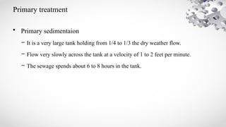 Primary treatment
• Primary sedimentaion
– It is a very large tank holding from 1/4 to 1/3 the dry weather flow.
– Flow very slowly across the tank at a velocity of 1 to 2 feet per minute.
– The sewage spends about 6 to 8 hours in the tank.
 