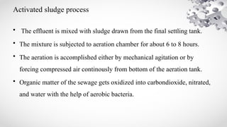 Activated sludge process
• The effluent is mixed with sludge drawn from the final settling tank.
• The mixture is subjected to aeration chamber for about 6 to 8 hours.
• The aeration is accomplished either by mechanical agitation or by
forcing compressed air continously from bottom of the aeration tank.
• Organic matter of the sewage gets oxidized into carbondioxide, nitrated,
and water with the help of aerobic bacteria.
 