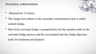 Secondary sedimentation
• Detained fro 2-3 hours.
• The sludge that collects in the secondary sedimentation tank is called
aerated sludge.
• Part of the activated sludge is pumped back into the aeration tanks in the
activated sludge process and the rest pumped into the sludge digestion
tanks for treatment and disposal.
 