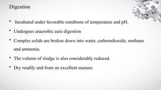 Digestion
• Incubated under favorable condtions of temperature and pH.
• Undergoes anaerobic auto digestion
• Comples solids are broken down into water, carbomdioxide, methane
and ammonia.
• The volume of sludge is also considerably reduced.
• Dry readily and from an excellent manure.
 