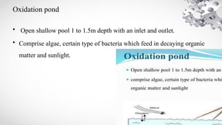 Oxidation pond
• Open shallow pool 1 to 1.5m depth with an inlet and outlet.
• Comprise algae, certain type of bacteria which feed in decaying organic
matter and sunlight.
 