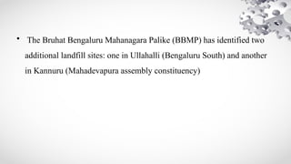 • The Bruhat Bengaluru Mahanagara Palike (BBMP) has identified two
additional landfill sites: one in Ullahalli (Bengaluru South) and another
in Kannuru (Mahadevapura assembly constituency)
 