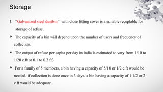 Storage
1. “Galvanized steel dustbin” with close fitting cover is a suitable receptable for
storage of refuse.
 The capacity of a bin will depend upon the number of users and frequency of
collection.
 The output of refuse per capita per day in india is estimated to vary from 1/10 to
1/20 c.ft or 0.1 to 0.2 ft3
 For a family of 5 members, a bin having a capacity of 5/10 or 1/2 c.ft would be
needed. if collection is done once in 3 days, a bin having a capacity of 1 1/2 or 2
c.ft would be adequate.
 