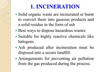 1. INCINERATION
 Solid organic waste are incinerated or burnt
to convert them into gaseous products and
a solid residue in the form of ash
 Best ways to dispose hazardous wastes
 Suitable for highly reactive chemicals like
halogens.
 Ash produced after incineration must be
disposed into a secure landfill.
 Arrangements for preventing air pollution
from the gas produced during the process.
 