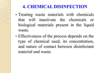 4. CHEMICAL DISINFECTION
 Treating waste materials with chemicals
that will inactivate the chemicals or
biological materials present in the liquid
waste.
 Effectiveness of the process depends on the
type of chemical used, its concentration,
and nature of contact between disinfectant
material and waste.
 
