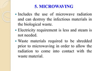 5. MICROWAVING
 Includes the use of microwave radiation
and can destroy the infectious materials in
the biological waste.
 Electricity requirement is less and steam is
not needed.
 Waste materials required to be shredded
prior to microwaving in order to allow the
radiation to come into contact with the
waste material.
 