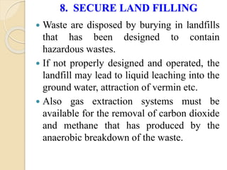 8. SECURE LAND FILLING
 Waste are disposed by burying in landfills
that has been designed to contain
hazardous wastes.
 If not properly designed and operated, the
landfill may lead to liquid leaching into the
ground water, attraction of vermin etc.
 Also gas extraction systems must be
available for the removal of carbon dioxide
and methane that has produced by the
anaerobic breakdown of the waste.
 
