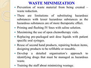 WASTE MINIMIZATION
 Prevention of waste material from being created –
waste reduction.
 There are limitations of substituting hazardous
substances with lesser hazardous substances as the
hazardous substances are of more therapeutic effect.
 Priming and flushing IV lines with saline solution.
 Maximising the use of open chemotherapy vials.
 Replacing pre-packaged unit dose liquids with patient
specific oral syringes.
 Reuse of second hand products, repairing broken items,
designing products to be refillable or reusable.
 Develop a detailed organisation’s approach to
identifying drugs that must be managed as hazardous
waste.
 Training the staff about minimizing wastage.
 