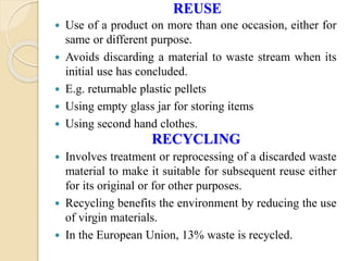 REUSE
 Use of a product on more than one occasion, either for
same or different purpose.
 Avoids discarding a material to waste stream when its
initial use has concluded.
 E.g. returnable plastic pellets
 Using empty glass jar for storing items
 Using second hand clothes.
RECYCLING
 Involves treatment or reprocessing of a discarded waste
material to make it suitable for subsequent reuse either
for its original or for other purposes.
 Recycling benefits the environment by reducing the use
of virgin materials.
 In the European Union, 13% waste is recycled.
 