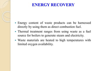 ENERGY RECOVERY
 Energy content of waste products can be harnessed
directly by using them as direct combustion fuel.
 Thermal treatment ranges from using waste as a fuel
source for boilers to generate steam and electricity.
 Waste materials are heated to high temperatures with
limited oxygen availability.
 
