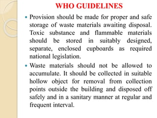 WHO GUIDELINES
 Provision should be made for proper and safe
storage of waste materials awaiting disposal.
Toxic substance and flammable materials
should be stored in suitably designed,
separate, enclosed cupboards as required
national legislation.
 Waste materials should not be allowed to
accumulate. It should be collected in suitable
hollow object for removal from collection
points outside the building and disposed off
safely and in a sanitary manner at regular and
frequent interval.
 