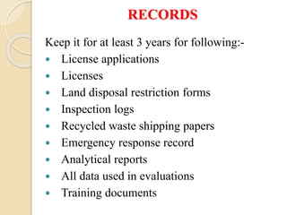 RECORDS
Keep it for at least 3 years for following:-
 License applications
 Licenses
 Land disposal restriction forms
 Inspection logs
 Recycled waste shipping papers
 Emergency response record
 Analytical reports
 All data used in evaluations
 Training documents
 
