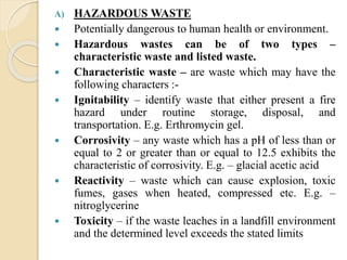 A) HAZARDOUS WASTE
 Potentially dangerous to human health or environment.
 Hazardous wastes can be of two types –
characteristic waste and listed waste.
 Characteristic waste – are waste which may have the
following characters :-
 Ignitability – identify waste that either present a fire
hazard under routine storage, disposal, and
transportation. E.g. Erthromycin gel.
 Corrosivity – any waste which has a pH of less than or
equal to 2 or greater than or equal to 12.5 exhibits the
characteristic of corrosivity. E.g. – glacial acetic acid
 Reactivity – waste which can cause explosion, toxic
fumes, gases when heated, compressed etc. E.g. –
nitroglycerine
 Toxicity – if the waste leaches in a landfill environment
and the determined level exceeds the stated limits
 