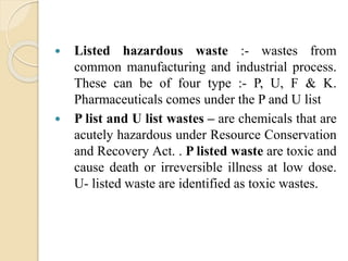  Listed hazardous waste :- wastes from
common manufacturing and industrial process.
These can be of four type :- P, U, F & K.
Pharmaceuticals comes under the P and U list
 P list and U list wastes – are chemicals that are
acutely hazardous under Resource Conservation
and Recovery Act. . P listed waste are toxic and
cause death or irreversible illness at low dose.
U- listed waste are identified as toxic wastes.
 
