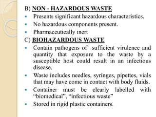 B) NON - HAZARDOUS WASTE
 Presents significant hazardous characteristics.
 No hazardous components present.
 Pharmaceutically inert
C) BIOHAZARDOUS WASTE
 Contain pathogens of sufficient virulence and
quantity that exposure to the waste by a
susceptible host could result in an infectious
disease.
 Waste includes needles, syringes, pipettes, vials
that may have come in contact with body fluids.
 Container must be clearly labelled with
“biomedical”, “infectious waste”
 Stored in rigid plastic containers.
 