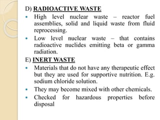 D) RADIOACTIVE WASTE
 High level nuclear waste – reactor fuel
assemblies, solid and liquid waste from fluid
reprocessing.
 Low level nuclear waste – that contains
radioactive nuclides emitting beta or gamma
radiation.
E) INERT WASTE
 Materials that do not have any therapeutic effect
but they are used for supportive nutrition. E.g.
sodium chloride solution.
 They may become mixed with other chemicals.
 Checked for hazardous properties before
disposal
 