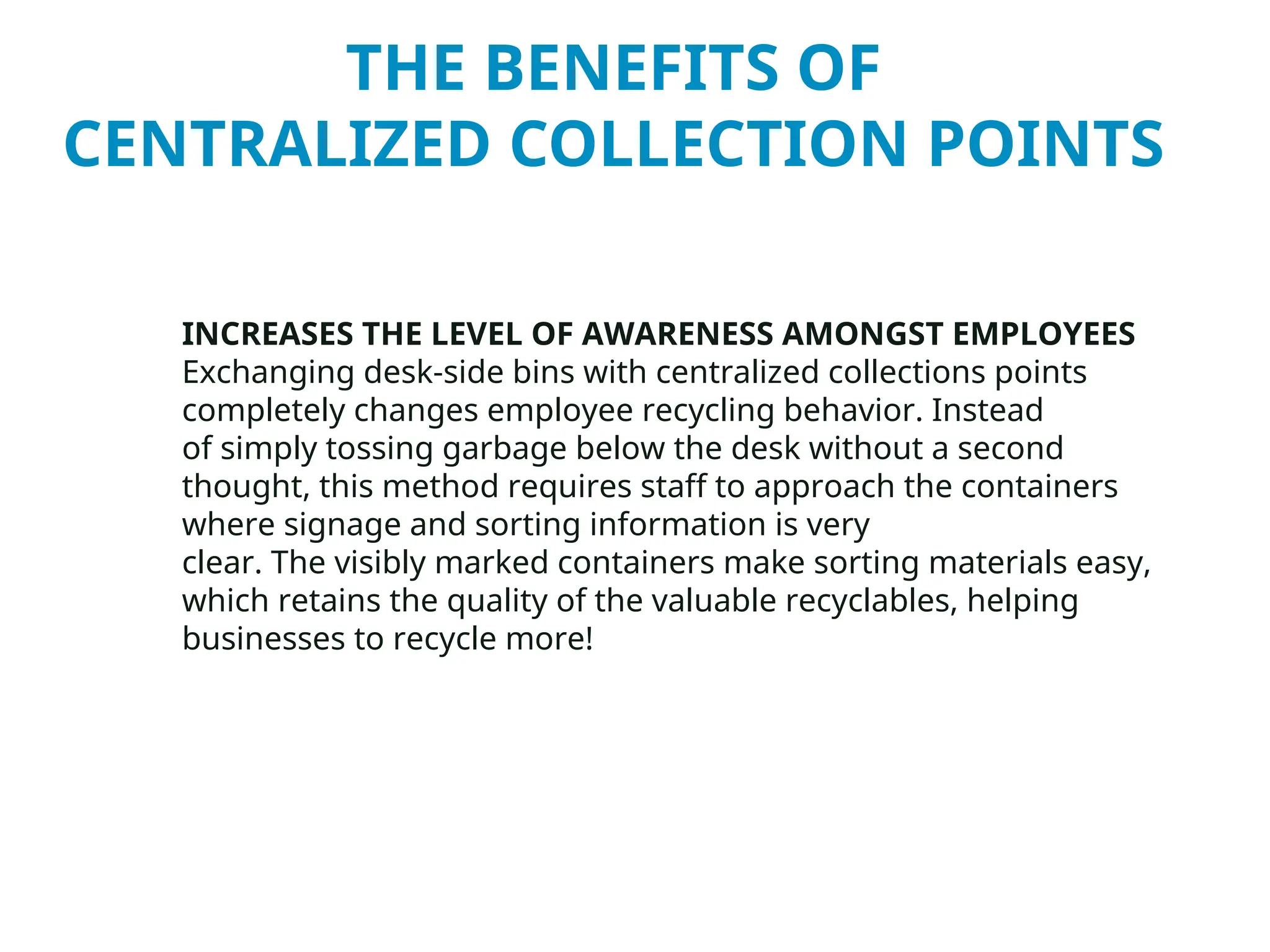 THE BENEFITS OF
CENTRALIZED COLLECTION POINTS
INCREASES THE LEVEL OF AWARENESS AMONGST EMPLOYEES
Exchanging desk-side bins with centralized collections points
completely changes employee recycling behavior. Instead
of simply tossing garbage below the desk without a second
thought, this method requires staff to approach the containers
where signage and sorting information is very
clear. The visibly marked containers make sorting materials easy,
which retains the quality of the valuable recyclables, helping
businesses to recycle more!
 
