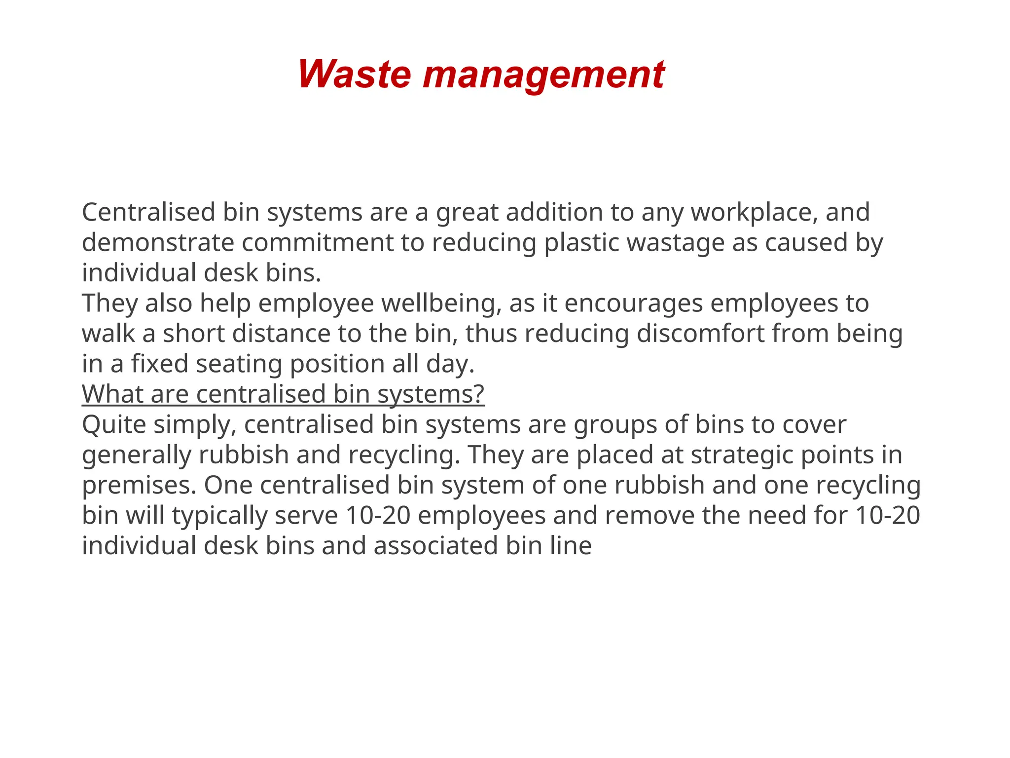 Waste management
Centralised bin systems are a great addition to any workplace, and
demonstrate commitment to reducing plastic wastage as caused by
individual desk bins.
They also help employee wellbeing, as it encourages employees to
walk a short distance to the bin, thus reducing discomfort from being
in a fixed seating position all day.
What are centralised bin systems?
Quite simply, centralised bin systems are groups of bins to cover
generally rubbish and recycling. They are placed at strategic points in
premises. One centralised bin system of one rubbish and one recycling
bin will typically serve 10-20 employees and remove the need for 10-20
individual desk bins and associated bin line
 