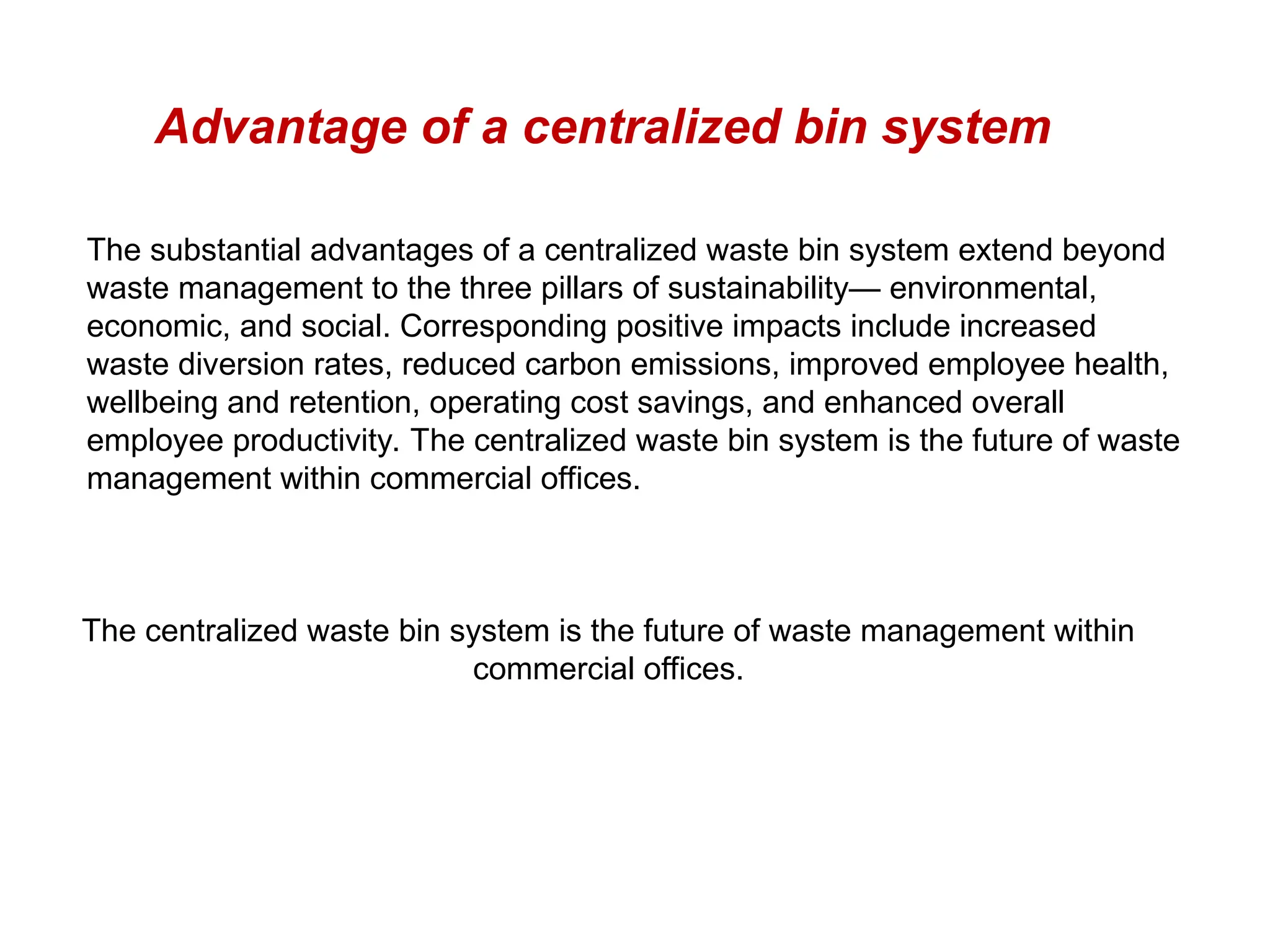 Advantage of a centralized bin system
The substantial advantages of a centralized waste bin system extend beyond
waste management to the three pillars of sustainability— environmental,
economic, and social. Corresponding positive impacts include increased
waste diversion rates, reduced carbon emissions, improved employee health,
wellbeing and retention, operating cost savings, and enhanced overall
employee productivity. The centralized waste bin system is the future of waste
management within commercial offices.
The centralized waste bin system is the future of waste management within
commercial offices.
 