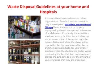 Waste Disposal Guidelines at your home and
                Hospitals
                   Substantial health-related services deliver
                   huge amount of medical waste materials in
                   only at some point. hazardous waste removal
                   Chicago These wastes must be properly
                   segregated, gathered, transported, taken care
                   of, and disposed. Commonly, these facilities
                   also have remedy facilities like autoclave on-
                   site wherever a few of the wastes might be
                   burned. But nevertheless, they have got to
                   cope with other types of wastes like sharps
                   and chemical byproducts. For your smaller
                   sized amenities, the challenge is doubly worse
                   considering the fact that they might not even
                   provide the autoclave to lower the amount of
                   waste materials that they are producing.
 