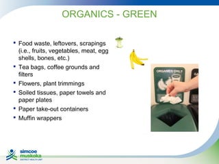 ORGANICS - GREEN
 Food waste, leftovers, scrapings
(i.e., fruits, vegetables, meat, egg
shells, bones, etc.)
 Tea bags, coffee grounds and
filters
 Flowers, plant trimmings
 Soiled tissues, paper towels and
paper plates
 Paper take-out containers
 Muffin wrappers

 