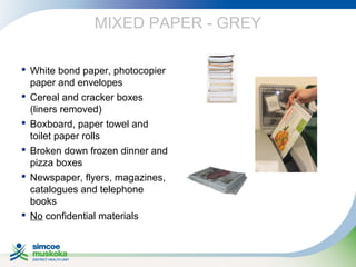 MIXED PAPER - GREY
 White bond paper, photocopier
paper and envelopes
 Cereal and cracker boxes
(liners removed)
 Boxboard, paper towel and
toilet paper rolls
 Broken down frozen dinner and
pizza boxes
 Newspaper, flyers, magazines,
catalogues and telephone
books
 No confidential materials

 