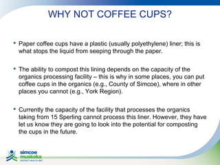 WHY NOT COFFEE CUPS?
 Paper coffee cups have a plastic (usually polyethylene) liner; this is
what stops the liquid from seeping through the paper.
 The ability to compost this lining depends on the capacity of the
organics processing facility – this is why in some places, you can put
coffee cups in the organics (e.g., County of Simcoe), where in other
places you cannot (e.g., York Region).
 Currently the capacity of the facility that processes the organics
taking from 15 Sperling cannot process this liner. However, they have
let us know they are going to look into the potential for composting
the cups in the future.

 