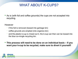 WHAT ABOUT K-CUPS?
 As is (with foil and coffee grounds) the cups are not accepted into
recycling.
However
 if the foil is removed (tossed into garbage bin)
 coffee grounds are emptied (into organics bin)
 and the plastic k-cup is rinsed out it, the k-cup can then can be tossed into
the blue co-mingle recycling bin.

 This process will need to be done on an individual basis – if you
want your k-cup to be recycled, make sure to divert it yourself!

 