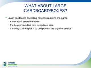 WHAT ABOUT LARGE
CARDBOARD/BOXES?
 Large cardboard recycling process remains the same:
 Break down cardboard/boxes
 Put beside your desk or in custodian’s area
 Cleaning staff will pick it up and place at the large bin outside

 
