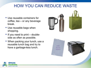 HOW YOU CAN REDUCE WASTE
 Use reusable containers for
coffee, tea – or any beverage
break.
 Use reusable bags when
shopping.
 If you need to print – doubleside as often as possible.
 When packing your lunch, use a
reusable lunch bag and try to
have a garbage-less lunch.

 