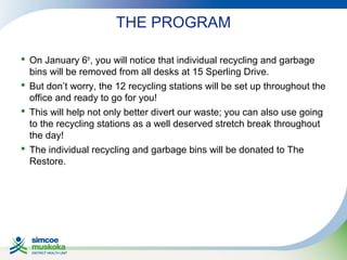 THE PROGRAM
 On January 6th, you will notice that individual recycling and garbage
bins will be removed from all desks at 15 Sperling Drive.
 But don’t worry, the 12 recycling stations will be set up throughout the
office and ready to go for you!
 This will help not only better divert our waste; you can also use going
to the recycling stations as a well deserved stretch break throughout
the day!
 The individual recycling and garbage bins will be donated to The
Restore.

 